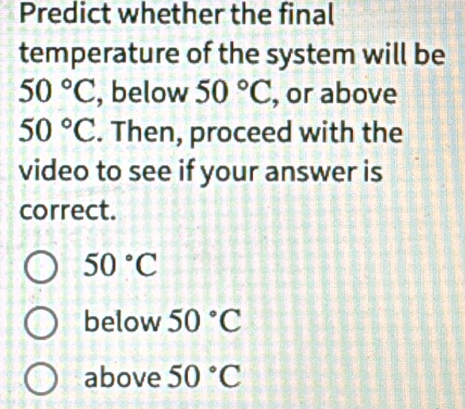 Predict whether the final
temperature of the system will be
50°C , below 50°C , or above
50°C. Then, proceed with the
video to see if your answer is
correct.
50°C
below 50°C
above 50°C