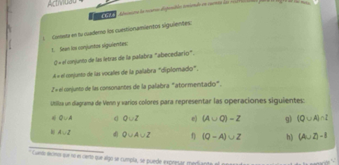 Actividau 
C G Administra la rcuras disponibles teniendo en cuenta las resd reciada pa 
Contesta en fu cuaderno los cuestionamientos siguientes: 
1. Sean los conjuntos siguientes: 
0 = el conjunto de las letras de la palabra "abecedario". 
A = el conjunto de las vocales de la palabra "diplomado". 
2 = el conjunto de las consonantes de la palabra "atormentado". 
Utiliza un diagrama de Venn y varios colores para representar las operaciones siguientes:
Q∪ A c Q∪ Z e) (A∪ Q)-Z g) (Q∪ A)∩ Z
b A∪ Z d) Q∪ A∪ Z f) (Q-A)∪ Z h) (A∪ Z)-8
* Cuando decimos que no es cierto que algo se cumpla, se puede expresar merdiante