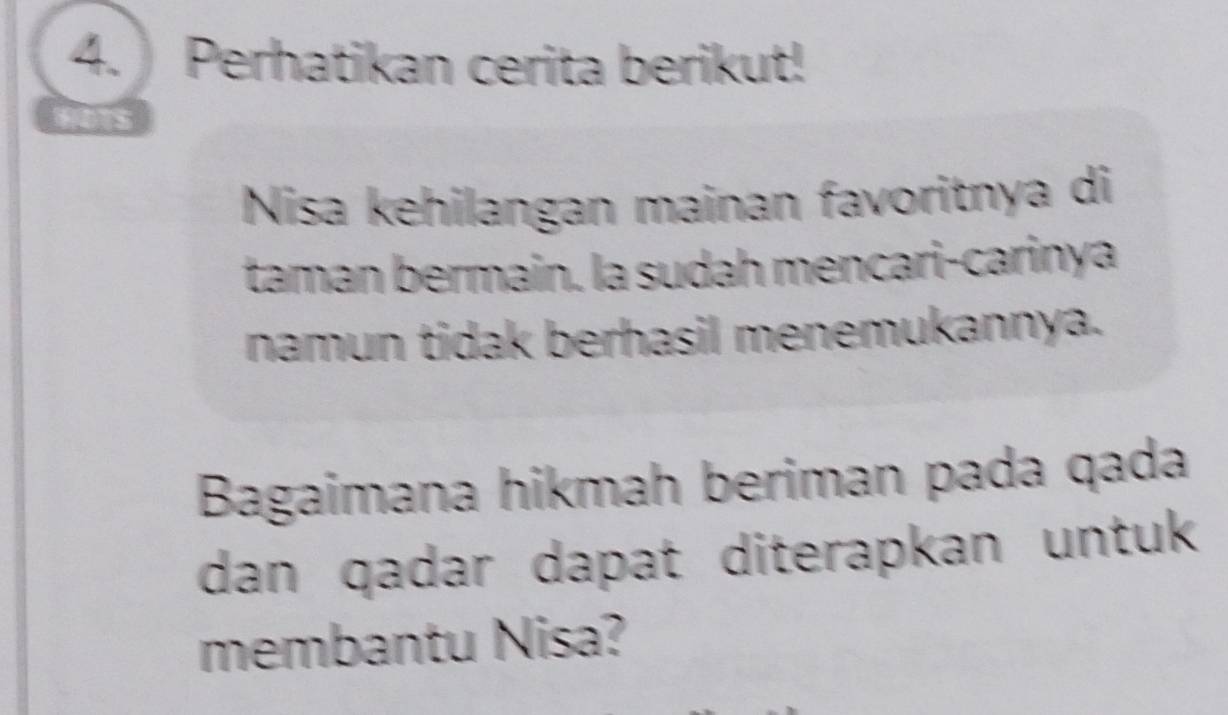 Perhatikan cerita berikut! 
Nisa kehilangan mainan favoritnya di 
taman bermain. la sudah mencari-carinya 
namun tidak berhasil menemukannya. 
Bagaimana hikmah beriman pada qada 
dan qadar dapat diterapkan untuk 
membantu Nisa?