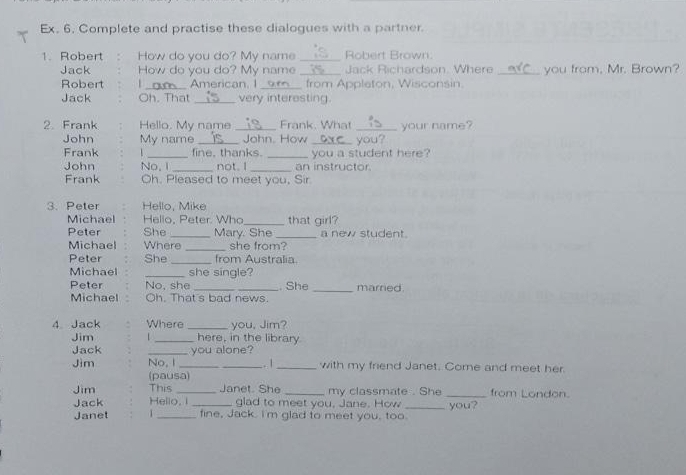 Ex. 6. Complete and practise these dialogues with a partner. 
1. Robert How do you do? My name _Robert Brown 
Jack How do you do? My name_ Jack Richardson. Where _you from, Mr. Brown? 
Robert 1_ American. I_ _ from Appleton, Wisconsin. 
Jack Oh. That _very interesting. 
2. Frank Hello. My name _Frank. What _your name? 
John My name __ John. How _ you? 
Frank _fine, thanks. _you a student here? 
John No, I _not. I _an instructor. 
Frank Oh. Pleased to meet you, Sir 
3. Peter Hello, Mike 
Michael Hello, Peter Who _that girl? 
Peter She_ Mary. She _a new student. 
Michael Where _she from? 
Peter She _from Australia. 
Michael _she single? 
Peter No, she __. She _married. 
Michael Oh. That's bad news. 
4 Jack Where _you, Jim? 
Jim _here, in the library 
Jack _you alone? 
Jim No, I __.. | _with my friend Janet. Come and meet her. 
(pausa) 
Jim This _Janet. She _my classmate . She _from London. 
Jack Hello, I _glad to meet you, Jane. How _you? 
Janet 1 _fine, Jack. I'm glad to meet you, too.