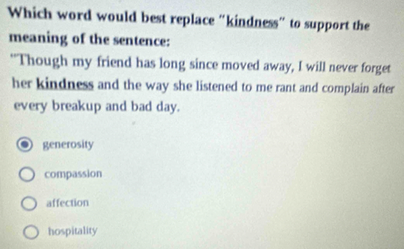 Which word would best replace “kindness” to support the
meaning of the sentence:
"Though my friend has long since moved away, I will never forget
her kindness and the way she listened to me rant and complain after
every breakup and bad day.
generosity
compassion
affection
hospitality