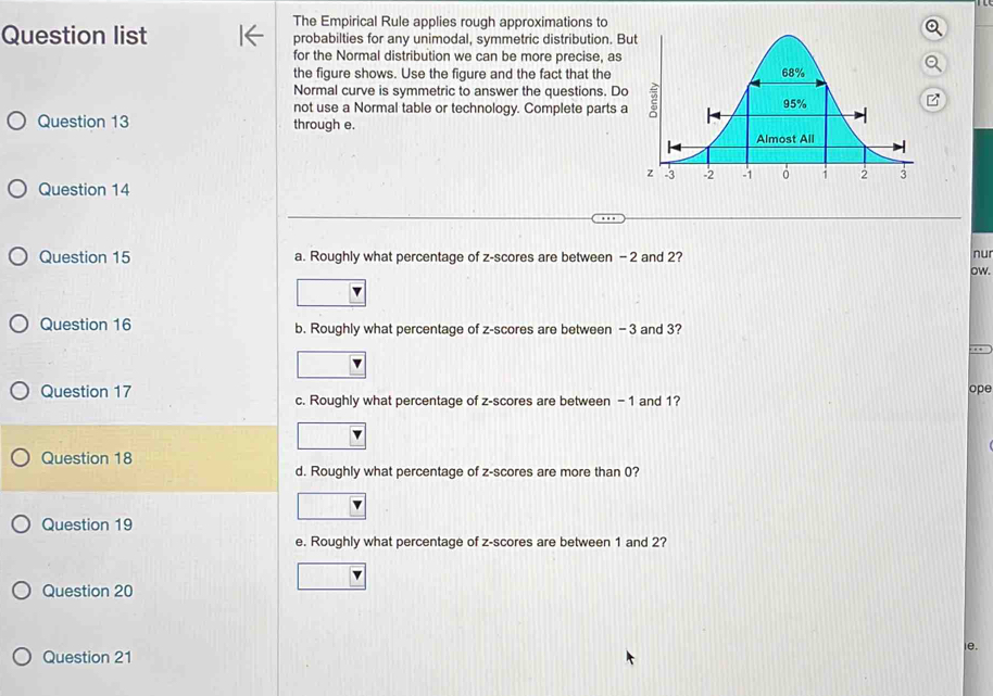 The Empirical Rule applies rough approximations to 
Question list probabilties for any unimodal, symmetric distribution. B 
for the Normal distribution we can be more precise, as 
the figure shows. Use the figure and the fact that the 
Normal curve is symmetric to answer the questions. Do 
not use a Normal table or technology. Complete parts a 
Question 13 through e. 
Question 14 
Question 15 a. Roughly what percentage of z-scores are between - 2 and 2? 
nur 
ow. 
Question 16 b. Roughly what percentage of z-scores are between - 3 and 3? 
ope 
Question 17 c. Roughly what percentage of z-scores are between - 1 and 1? 
Question 18 
d. Roughly what percentage of z-scores are more than 0? 
Question 19 
e. Roughly what percentage of z-scores are between 1 and 2? 
Question 20 
le. 
Question 21