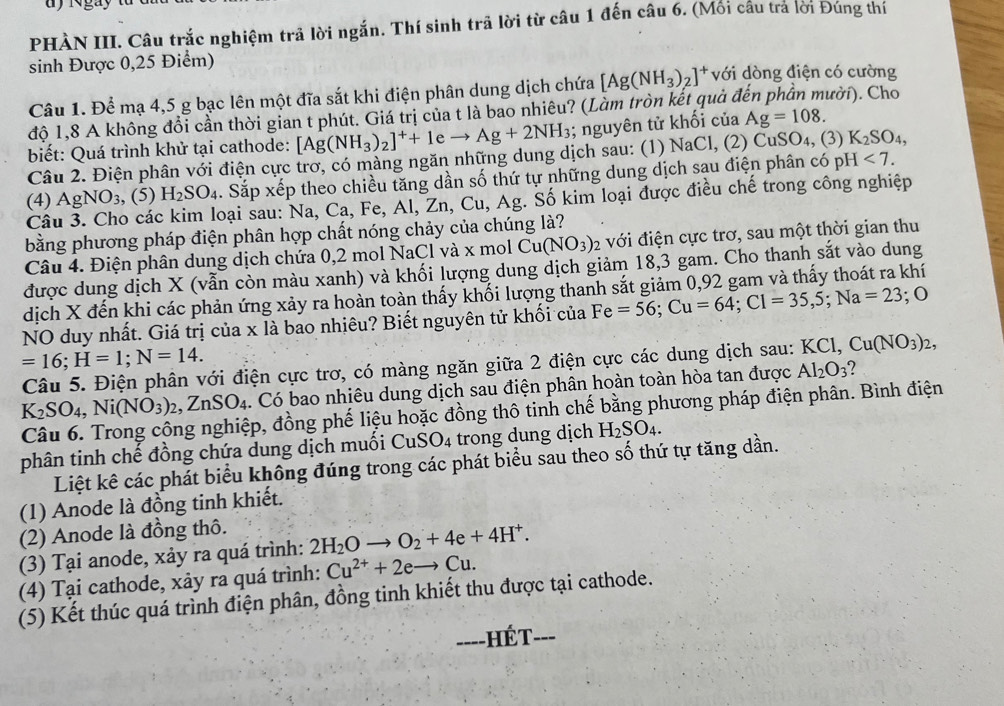 gày
PHÀN III. Câu trắc nghiệm trả lời ngắn. Thí sinh trã lời từ câu 1 đến câu 6. (Mối cầu tra lời Đúng thí
sinh Được 0,25 Điểm)
Câu 1. Để mạ 4,5 g bạc lên một đĩa sắt khi điện phân dung dịch chứa [Ag(NH_3)_2]^+ với dòng điện có cường
độ 1,8 A không đổi cần thời gian t phút. Giá trị của t là bao nhiêu? (Làm tròn kết quả ở ười). Cho
biết: Quá trình khử tại cathode: [Ag(NH_3)_2]^++1 e to Ag+2NH_3; nguyên tử khối của Ag=108.
Câu 2. Điện phân với điện cực trơ, có màng ngăn những dung dịch sau: (1) NaCl, (2) CuSO₄, (3) K_2SO_4,
(4) AgNO_3 , (5) H_2SO_4. Sắp xếp theo chiều tăng dần số thứ tự những dung dịch sau điện phân có pH <7.
Câu 3. Cho các kim loại sau: Na, Ca, Fe, Al, Zn, Cu, Ag. Số kim loại được điều chế trong công nghiệp
bằng phương pháp điện phân hợp chất nóng chảy của chúng là?
Câu 4. Điện phân dung dịch chứa 0,2 mol NaCl và x mol Cu(NO_3): 2 với điện cực trơ, sau một thời gian thu
được dung dịch X (vẫn còn màu xanh) và khối lượng dung dịch giảm 18,3 gam. Cho thanh sắt vào dung
dịch X đến khi các phản ứng xảy ra hoản toàn thấy khối lượng thanh sắt giảm 0,92 gam và thấy thoát ra khí
NO duy nhất. Giá trị của x là bao nhiêu? Biết nguyên tử khối của Fe=56;Cu=64;Cl=35,5;Na=23;O
=16;H=1;N=14.
Câu 5. Điện phân với điện cực trơ, có màng ngăn giữa 2 điện cực các dung dịch sau: KCl,Cu(NO_3)_2,
K_2SO_4,Ni(NO_3)_2,ZnSO_4. Có bao nhiêu dung dịch sau điện phân hoàn toàn hòa tan được Al_2O_3
Câu 6. Trong công nghiệp, đồng phế liệu hoặc đồng thô tinh chế bằng phương pháp điện phân. Bình điện
phân tinh chế đồng chứa dung dịch muối CuSO_4 trong dung dịch H_2SO_4.
Liệt kê các phát biểu không đúng trong các phát biểu sau theo số thứ tự tăng dần.
(1) Anode là đồng tinh khiết.
(2) Anode là đồng thô.
(3) Tại anode, xảy ra quá trình: 2H_2Oto O_2+4e+4H^+.
(4) Tại cathode, xảy ra quá trình: Cu^(2+)+2eto Cu.
(5) Kết thúc quá trình điện phân, đồng tinh khiết thu được tại cathode.
----HÉT- ___