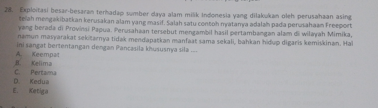 Exploitasi besar-besaran terhadap sumber daya alam milik Indonesia yang dilakukan oleh perusahaan asing
telah mengakibatkan kerusakan alam yang masif. Salah satu contoh nyatanya adalah pada perusahaan Freeport
yang berada di Provinsi Papua. Perusahaan tersebut mengambil hasil pertambangan alam di wilayah Mimika,
namun masyarakat sekitarnya tidak mendapatkan manfaat sama sekali, bahkan hidup digaris kemiskinan. Hal
ini sangat bertentangan dengan Pancasila khususnya sila ....
A. Keempat
B. Kelima
C. Pertama
D. Kedua
E. Ketiga