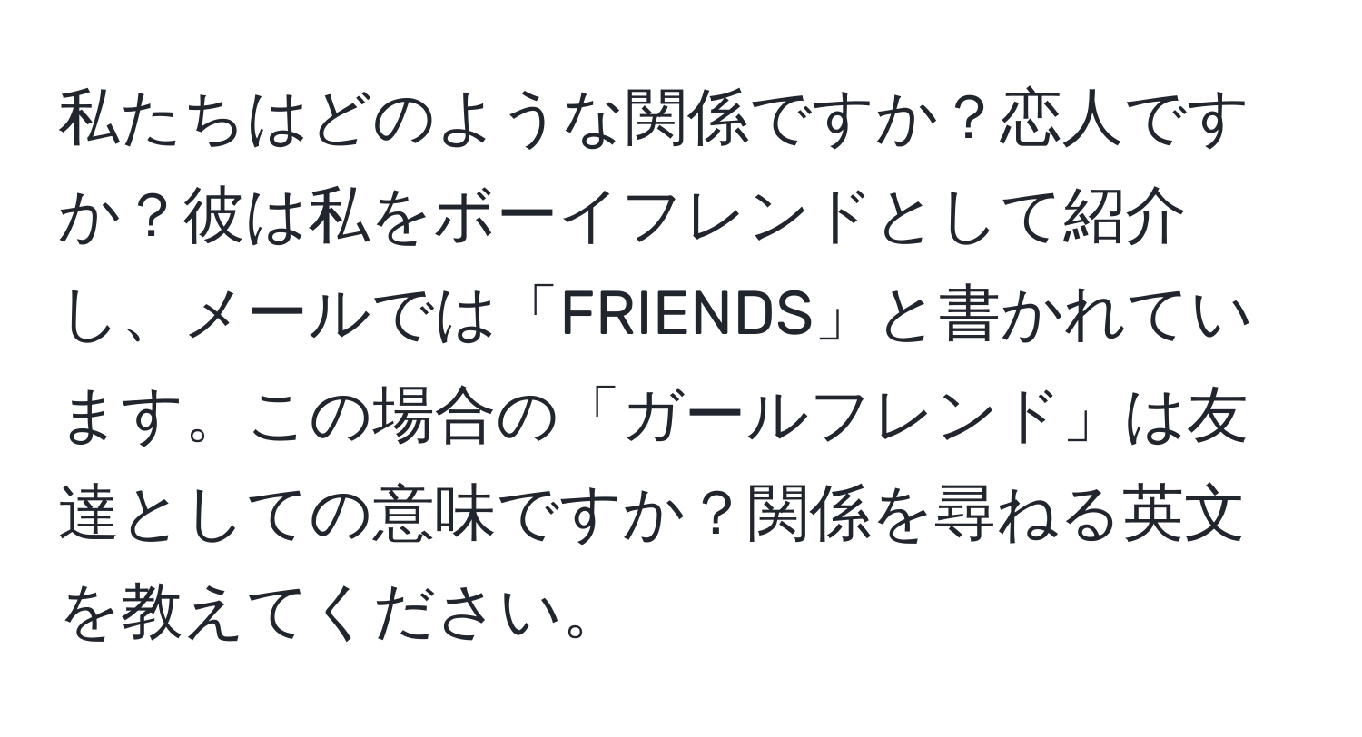 私たちはどのような関係ですか？恋人ですか？彼は私をボーイフレンドとして紹介し、メールでは「FRIENDS」と書かれています。この場合の「ガールフレンド」は友達としての意味ですか？関係を尋ねる英文を教えてください。