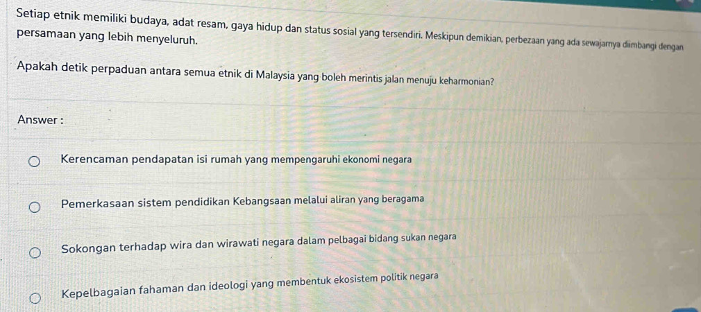 Setiap etnik memiliki budaya, adat resam, gaya hidup dan status sosial yang tersendiri. Meskipun demikian, perbezaan yang ada sewajarnya diimbangi dengan
persamaan yang lebih menyeluruh.
Apakah detik perpaduan antara semua etnik di Malaysia yang boleh merintis jalan menuju keharmonian?
Answer :
Kerencaman pendapatan isi rumah yang mempengaruhi ekonomi negara
Pemerkasaan sistem pendidikan Kebangsaan melalui aliran yang beragama
Sokongan terhadap wira dan wirawati negara dalam pelbagai bidang sukan negara
Kepelbagaian fahaman dan ideologi yang membentuk ekosistem politik negara