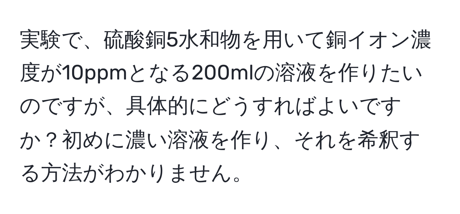 実験で、硫酸銅5水和物を用いて銅イオン濃度が10ppmとなる200mlの溶液を作りたいのですが、具体的にどうすればよいですか？初めに濃い溶液を作り、それを希釈する方法がわかりません。