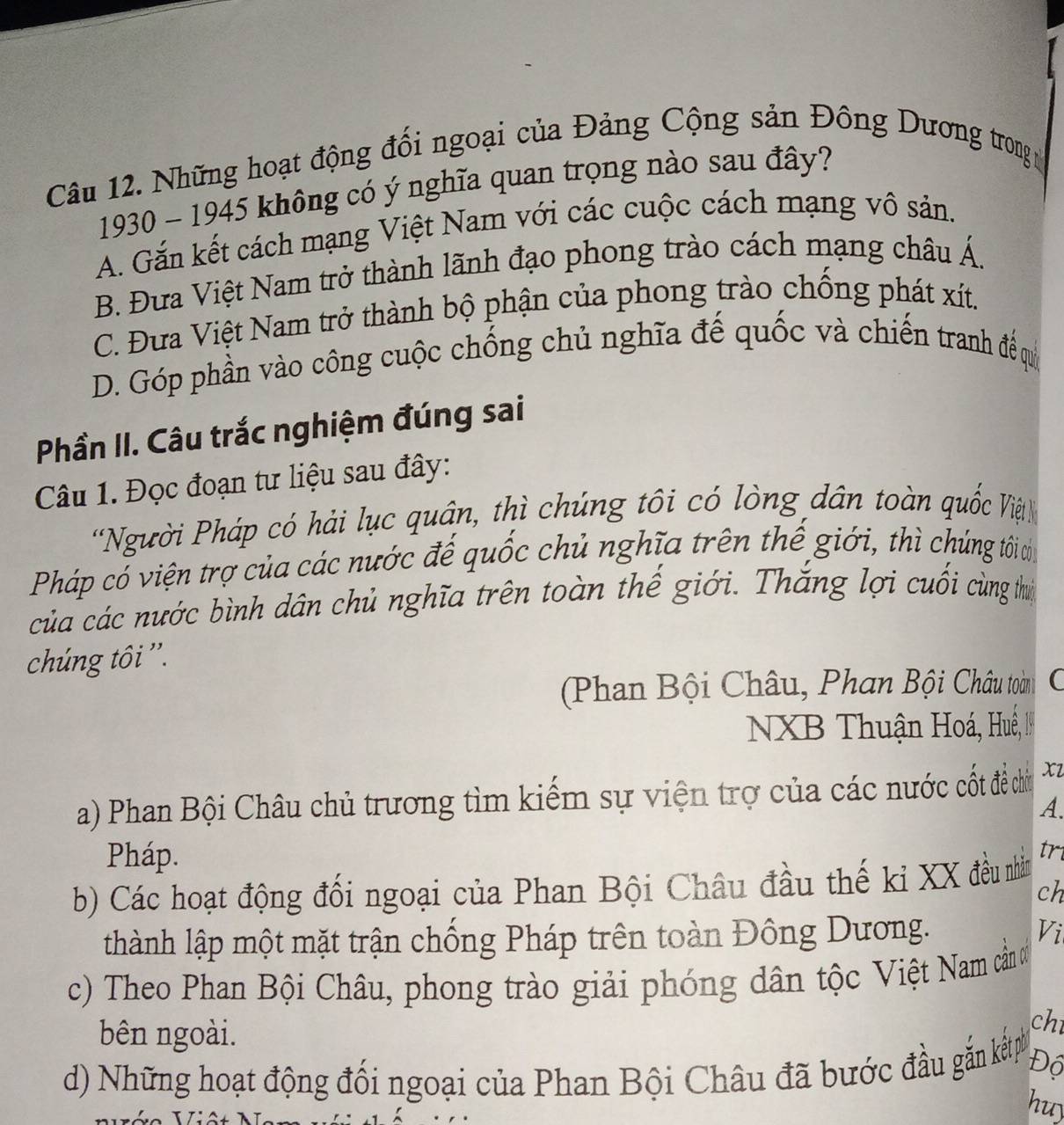 Những hoạt động đối ngoại của Đảng Cộng sản Đông Dương trong ở
1930 - 1945 không có ý nghĩa quan trọng nào sau đây?
A. Gắn kết cách mạng Việt Nam với các cuộc cách mạng vô sản.
B. Đưa Việt Nam trở thành lãnh đạo phong trào cách mạng châu Á.
C. Đưa Việt Nam trở thành bộ phận của phong trào chống phát xít.
D. Góp phần vào công cuộc chống chủ nghĩa đế quốc và chiến tranh đề quý
Phần II. Câu trắc nghiệm đúng sai
Câu 1. Đọc đoạn tư liệu sau đây:
'Người Pháp có hải lục quân, thì chúng tôi có lòng dân toàn quốc Việt
Pháp có viện trợ của các nước đế quốc chủ nghĩa trên thế giới, thì chúng tới d
của các nước bình dân chủ nghĩa trên toàn thế giới. Thắng lợi cuối cùng th
chúng tôi ''.
(Phan Bội Châu, Phan Bội Châu toàn (
NXB Thuận Hoá, Huế, I
a) Phan Bội Châu chủ trương tìm kiếm sự viện trợ của các nước cốt đề chủ xl
A.
Pháp.
b) Các hoạt động đối ngoại của Phan Bội Châu đầu thế kỉ XX đều nhần tri
ch
thành lập một mặt trận chống Pháp trên toàn Đông Dương.
Vi
c) Theo Phan Bội Châu, phong trào giải phóng dân tộc Việt Nam cản ơ
bên ngoài.
chī
d) Những hoạt động đối ngoại của Phan Bội Châu đã bước đầu gắn kếp Độ
huy