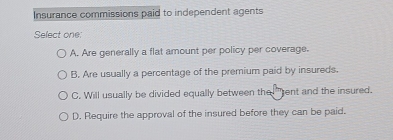 Insurance commissions paid to independent agents
Select one:
A. Are generally a flat amount per policy per coverage.
B. Are usually a percentage of the premium paid by insureds.
C. Will usually be divided equally between the "rent and the insured.
D. Require the approval of the insured before they can be paid.