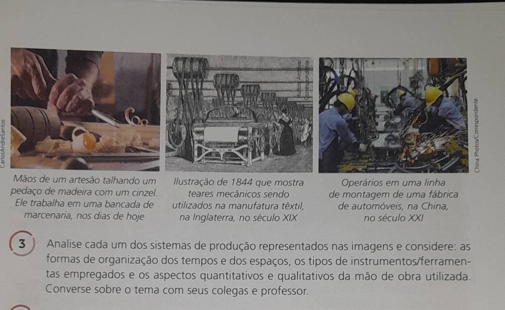 Mãos de um artesão talhando um Ilustração de 1844 que mostra Operários em uma linha 
pedaço de madeira com um cinzel. teares mecânicos sendo de montagem de uma fábrica 
Ele trabalha em uma bancada de utilizados na manufatura têxtil, de automóveis, na China, 
marcenaria, nos dias de hoje na Inglaterra, no século XIX no século XXI 
3 ) Analise cada um dos sistemas de produção representados nas imagens e considere: as 
formas de organização dos tempos e dos espaços, os tipos de instrumentos/ferramen- 
tas empregados e os aspectos quantitativos e qualitativos da mão de obra utilizada. 
Converse sobre o tema com seus colegas e professor.