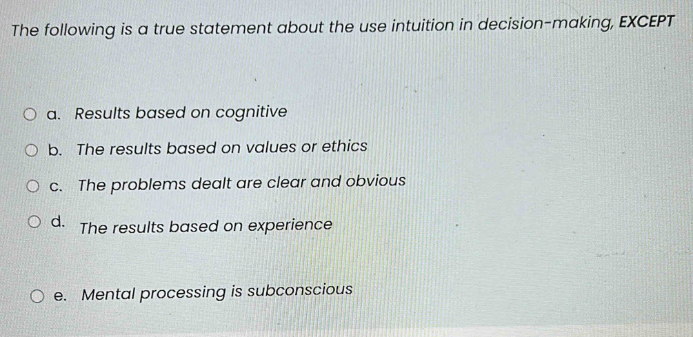 The following is a true statement about the use intuition in decision-making, EXCEPT
a. Results based on cognitive
b. The results based on values or ethics
c. The problems dealt are clear and obvious
d. The results based on experience
e. Mental processing is subconscious