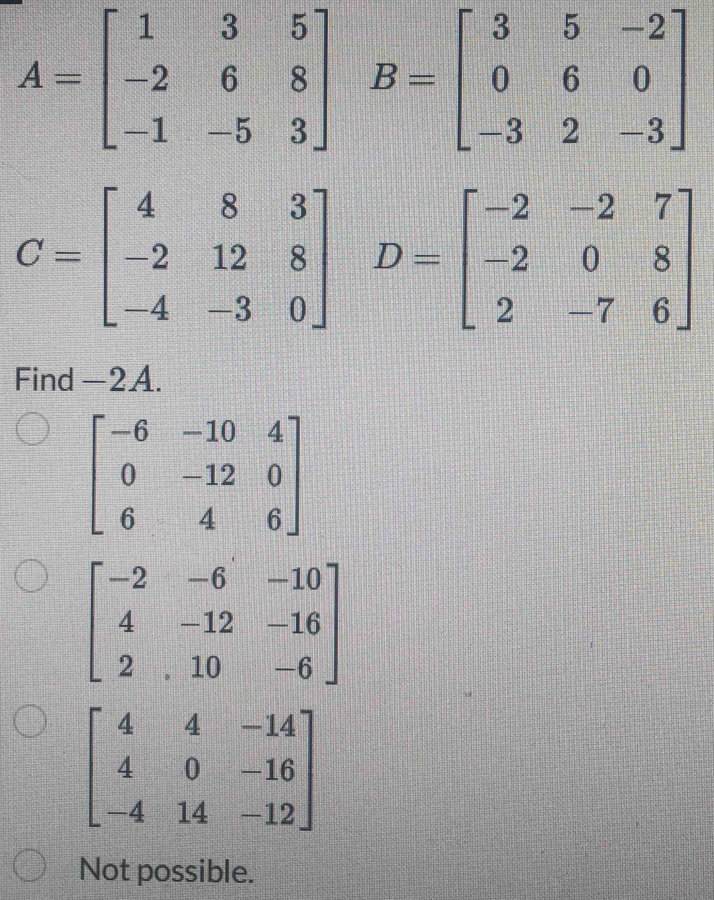 A=beginbmatrix 1&3&5 -2&6&8 -1&-5&3endbmatrix B=beginbmatrix 3&5&-2 0&6&0 -3&2&-3endbmatrix
C=beginbmatrix 4&8&3 -2&12&8 -4&-3&0endbmatrix D=beginbmatrix -2&-2&7 -2&0&8 2&-7&6endbmatrix
Find -2A.
beginbmatrix -6&-10&4 0&-12&0 6&4&6endbmatrix
beginbmatrix -2&-6&-10 4&-12&-16 2&10&-6endbmatrix
beginbmatrix 4&4&-14 4&0&-16 -4&14&-12endbmatrix
Not possible.