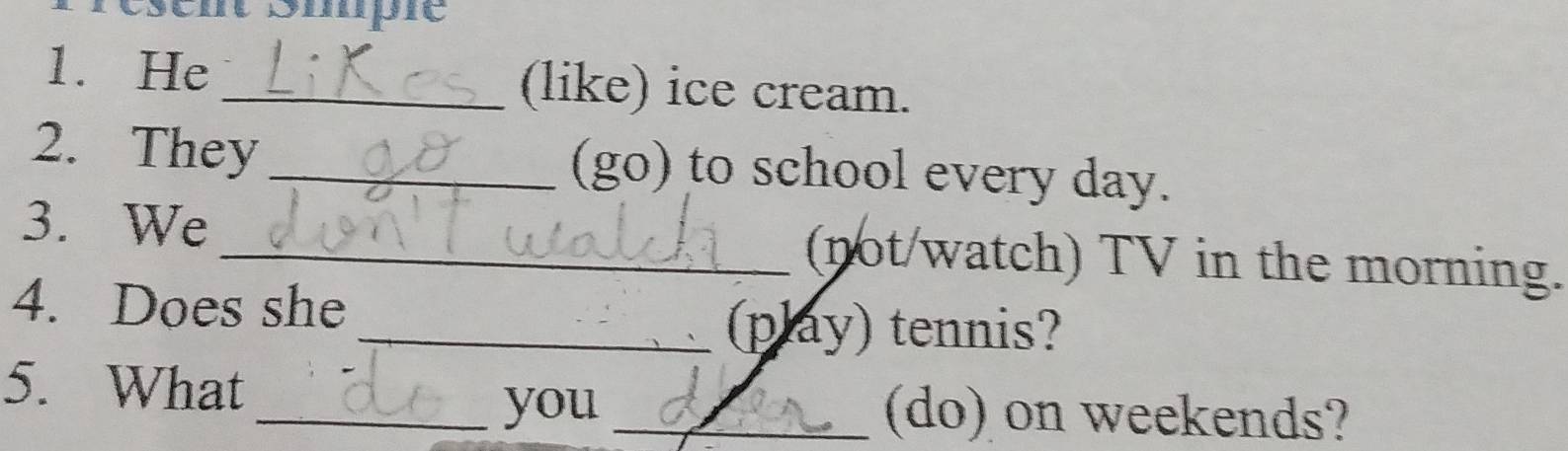 Smpie 
1. He _(like) ice cream. 
2. They _(go) to school every day. 
3. We_ (not/watch) TV in the morning. 
4. Does she 
_(play) tennis? 
5. What 
_you _(do) on weekends?