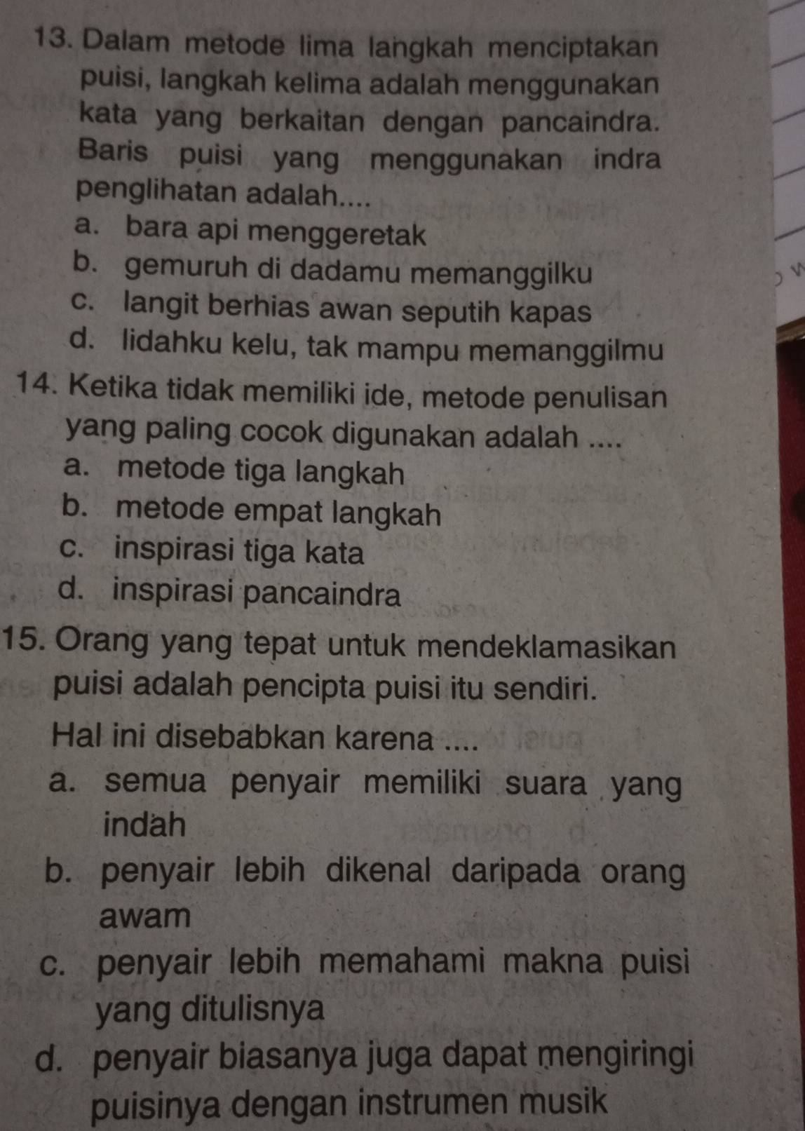 Dalam metode lima langkah menciptakan
puisi, langkah kelima adalah menggunakan
kata yang berkaitan dengan pancaindra.
Baris puisi yang menggunakan indra
penglihatan adalah....
a. bara api menggeretak
b. gemuruh di dadamu memanggilku ) V
c. langit berhias awan seputih kapas
d. lidahku kelu, tak mampu memanggilmu
14. Ketika tidak memiliki ide, metode penulisan
yang paling cocok digunakan adalah ....
a. metode tiga langkah
b. metode empat langkah
c. inspirasi tiga kata
d. inspirasi pancaindra
15. Orang yang tepat untuk mendeklamasikan
puisi adalah pencipta puisi itu sendiri.
Hal ini disebabkan karena ....
a. semua penyair memiliki suara yang
indah
b. penyair lebih dikenal daripada orang
awam
c. penyair lebih memahami makna puisi
yang ditulisnya
d. penyair biasanya juga dapat mengiringi
puisinya dengan instrumen musik