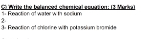 Write the balanced chemical equation: (3 Marks) 
1- Reaction of water with sodium 
2- 
3- Reaction of chlorine with potassium bromide