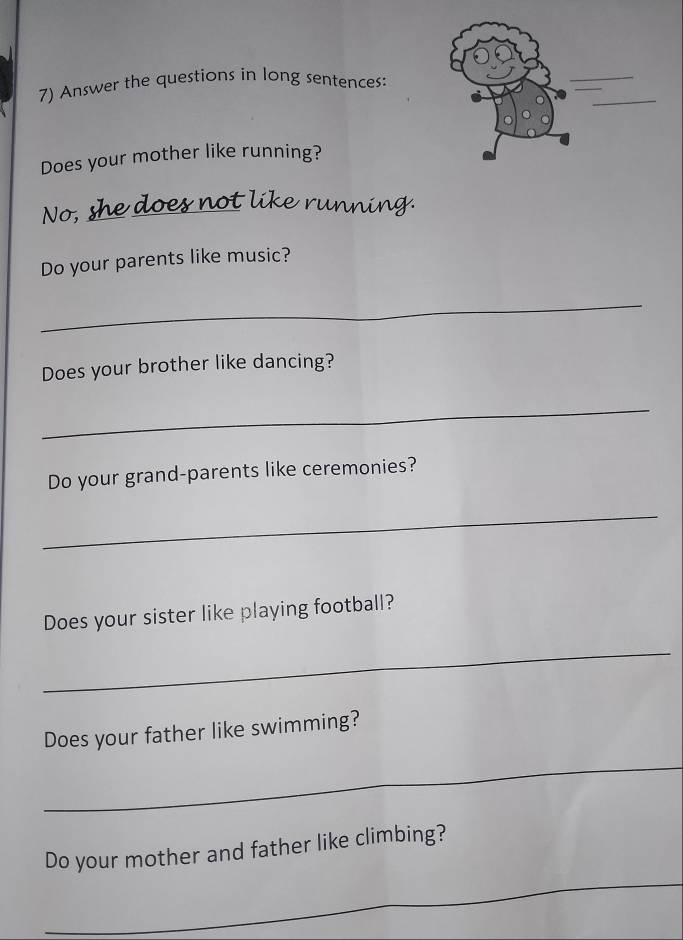 Answer the questions in long sentences: 
Does your mother like running? 
No,_ 
like runnn 
Do your parents like music? 
_ 
Does your brother like dancing? 
_ 
Do your grand-parents like ceremonies? 
_ 
Does your sister like playing football? 
_ 
Does your father like swimming? 
_ 
_ 
Do your mother and father like climbing?