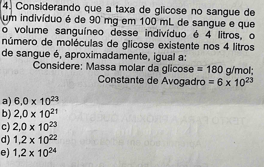 Considerando que a taxa de glicose no sangue de
um indivíduo é de 90 mg em 100 mL de sangue e que
o volume sanguíneo desse indivíduo é 4 litros, o
número de moléculas de glicose existente nos 4 litros
de sangue é, aproximadamente, igual a:
Considere: Massa molar da glicose =180g/mol; 
Constante de Avogadro =6* 10^(23)
a) 6,0* 10^(23)
b) 2,0* 10^(21)
c) 2,0* 10^(23)
d) 1,2* 10^(22)
e) 1,2* 10^(24)