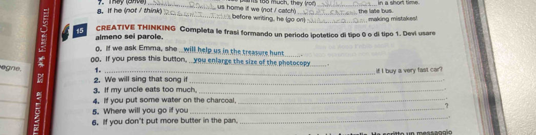 They (anve) _pants too much, they (rot) _in a short time. 
us home if we (not / catch) 
the late bus. 
8. If he (not / think) _ before writing, he (go on)_ 
making mistakes! 
15 CREATIVE THINKING Completa le frasi formando un periodo ipotetico di tipo 0 o di tipo 1. Devi usare 
almeno sei parole. 
o. If we ask Emma, she . will help us in the treasure hunt 
_ 
oo. If you press this button, ..you enlarge the size of the photocopy_ 
n . 
1._ 
if I buy a very fast car? 
_ 
2. We will sing that song if_ 
3. If my uncle eats too much,_ 
_ 
4. If you put some water on the charcoal,_ 
_ 
? 
_ 
5. Where will you go if you 
6. If you don't put more butter in the pan, 
_ 
s e ri t to un messaggíó