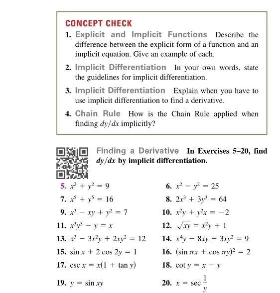 CONCEPT CHECK 
1. Explicit and Implicit Functions Describe the 
difference between the explicit form of a function and an 
implicit equation. Give an example of each. 
2. Implicit Differentiation In your own words, state 
the guidelines for implicit differentiation. 
3. Implicit Differentiation Explain when you have to 
use implicit differentiation to find a derivative. 
4. Chain Rule How is the Chain Rule applied when 
finding dy/dx implicitly? 
Finding a Derivative In Exercises 5-20, find
dy/dx by implicit differentiation. 
5. x^2+y^2=9 6. x^2-y^2=25
7. x^5+y^5=16 8. 2x^3+3y^3=64
9. x^3-xy+y^2=7 10. x^2y+y^2x=-2
11. x^3y^3-y=x 12. sqrt(xy)=x^2y+1
13. x^3-3x^2y+2xy^2=12 14. x^4y-8xy+3xy^2=9
15. sin x+2cos 2y=1 16. (sin π x+cos π y)^2=2
17. csc x=x(1+tan y) 18. cot y=x-y
19. y=sin xy 20. x=sec  1/y 