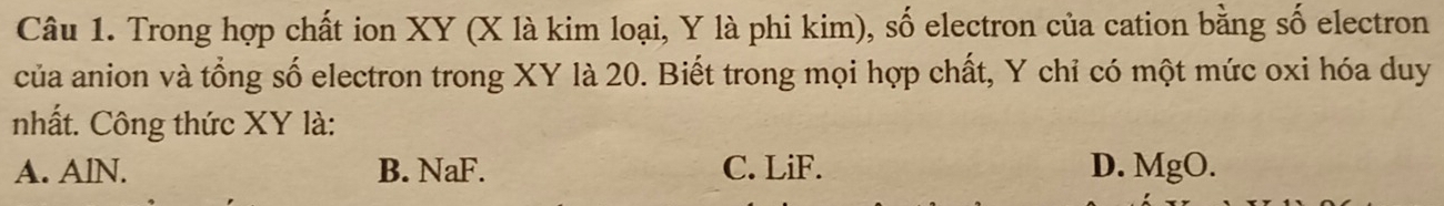 Trong hợp chất ion XY (X là kim loại, Y là phi kim), số electron của cation bằng số electron
của anion và tổng số electron trong XY là 20. Biết trong mọi hợp chất, Y chỉ có một mức oxi hóa duy
nhất. Công thức XY là:
A. AlN. B. NaF. C. LiF. D. MgO.