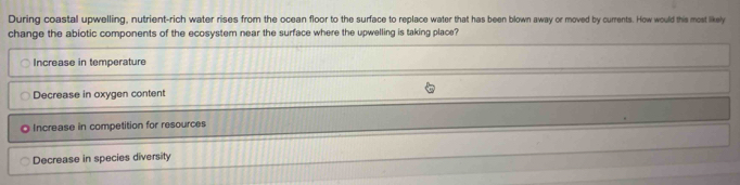 During coastal upwelling, nutrient-rich water rises from the ocean floor to the surface to replace water that has been blown away or moved by currents. How would this most likely
change the abiotic components of the ecosystem near the surface where the upwelling is taking place?
Increase in temperature
Decrease in oxygen content
◎ Increase in competition for resources
Decrease in species diversity