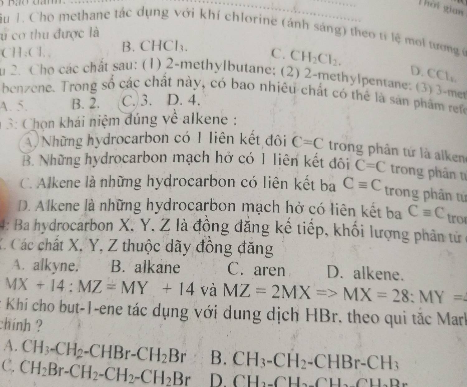 bão cam  
Thời gian
iu 1. Cho methane tác dụng với khí chlorine (ánh sáng) theo tỉ lệ mol tương ở
cu cơ thu được là
C 1_3(1,
B. CHCl_3.
C. CH_2Cl_2. D. CCl_4,
u 2. Cho các chất sau: (1) 2-methylbutane; (2) 2-methylpentane: (3) 3-met
benzene. Trong số các chất này, có bao nhiêu chất có thể là sản phẩm refo
A. 5. B. 2. C. 3. D. 4.
* 3: Chọn khái niệm đúng về alkene :
A Những hydrocarbon có 1 liên kết đôi C=C trong phân tứ là alken
B. Những hydrocarbon mạch hở có 1 liên kết đôi C=C trong phân từ
C. Alkene là những hydrocarbon có liên kết ba Cequiv C trong phân tứ
D. Alkene là những hydrocarbon mạch hở có liên kết ba Cequiv C tro
4: Ba hydrocarbon X, Y, Z là đồng đăng kế tiếp, khối lượng phân từử 
X Các chất X, Y, Z thuộc dãy đồng đăng
A. alkyne. B. alkane C. aren
D. alkene.
MX+14:MZ=MY+14vaMZ=2MX=>MX=28:MY=
Khí cho but-1-ene tác dụng với dung dịch HBr. theo qui tắc Mark
chính ?
A. CH_3-CH_2-CHBr-CH_2Br B. CH_3-CH_2-CHBr-CH_3
C. CH_2Br-CH_2-CH_2-CH_2Br D. CH_2-CH_2_ CH_2CH_2Br