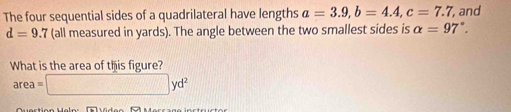 The four sequential sides of a quadrilateral have lengths a=3.9, b=4.4, c=7.7 , and
d=9.7 (all measured in yards). The angle between the two smallest sides is alpha =97°. 
What is the area of this figure?
area=□ yd^2