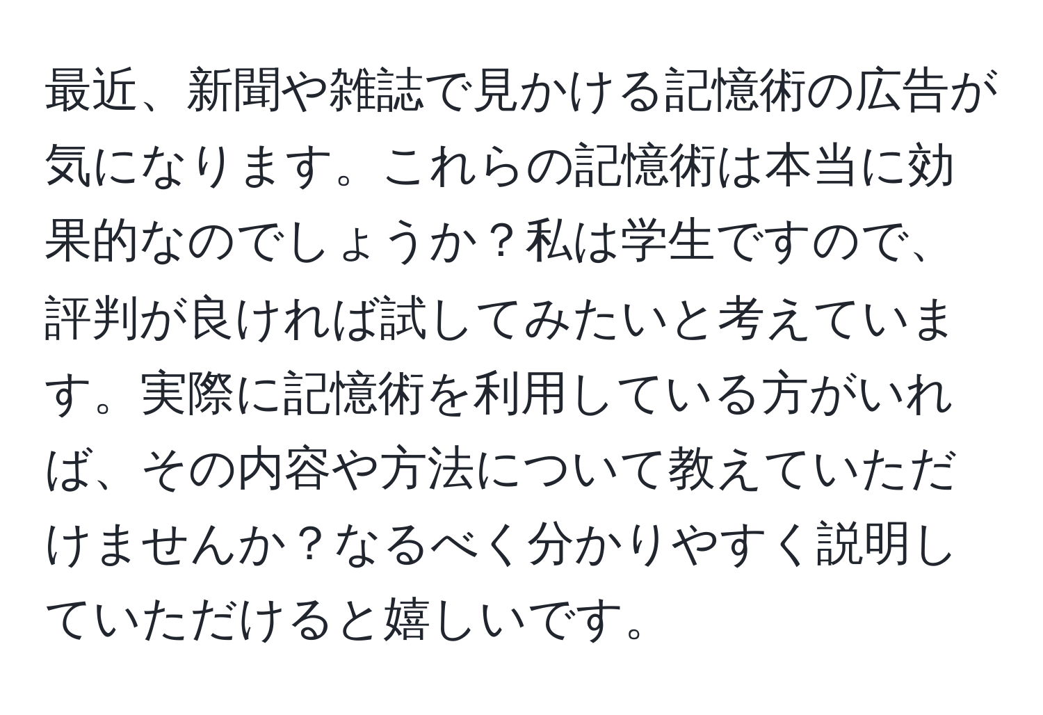 最近、新聞や雑誌で見かける記憶術の広告が気になります。これらの記憶術は本当に効果的なのでしょうか？私は学生ですので、評判が良ければ試してみたいと考えています。実際に記憶術を利用している方がいれば、その内容や方法について教えていただけませんか？なるべく分かりやすく説明していただけると嬉しいです。