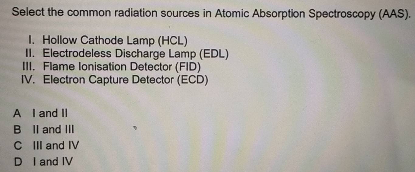 Select the common radiation sources in Atomic Absorption Spectroscopy (AAS).
I. Hollow Cathode Lamp (HCL)
II. Electrodeless Discharge Lamp (EDL)
III. Flame Ionisation Detector (FID)
IV. Electron Capture Detector (ECD)
A I and II
B⊆II and III
C III and IV
D I and IV