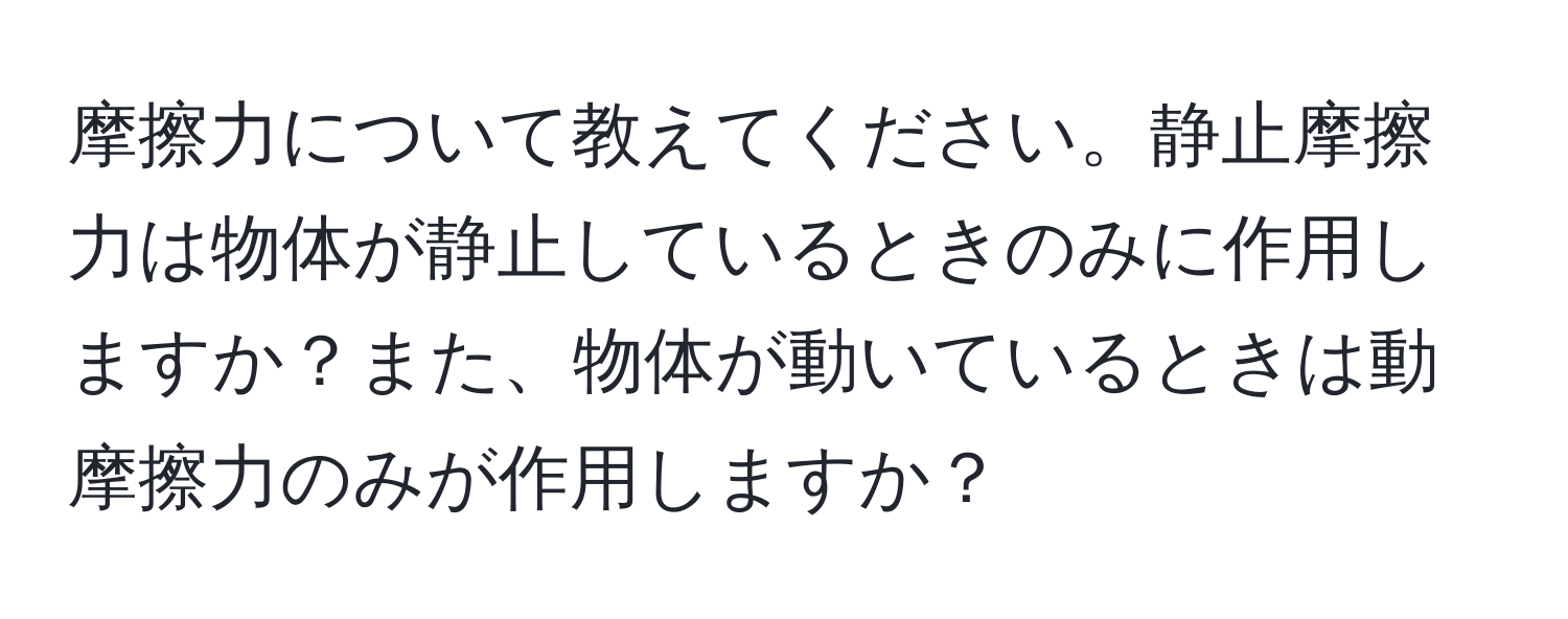 摩擦力について教えてください。静止摩擦力は物体が静止しているときのみに作用しますか？また、物体が動いているときは動摩擦力のみが作用しますか？