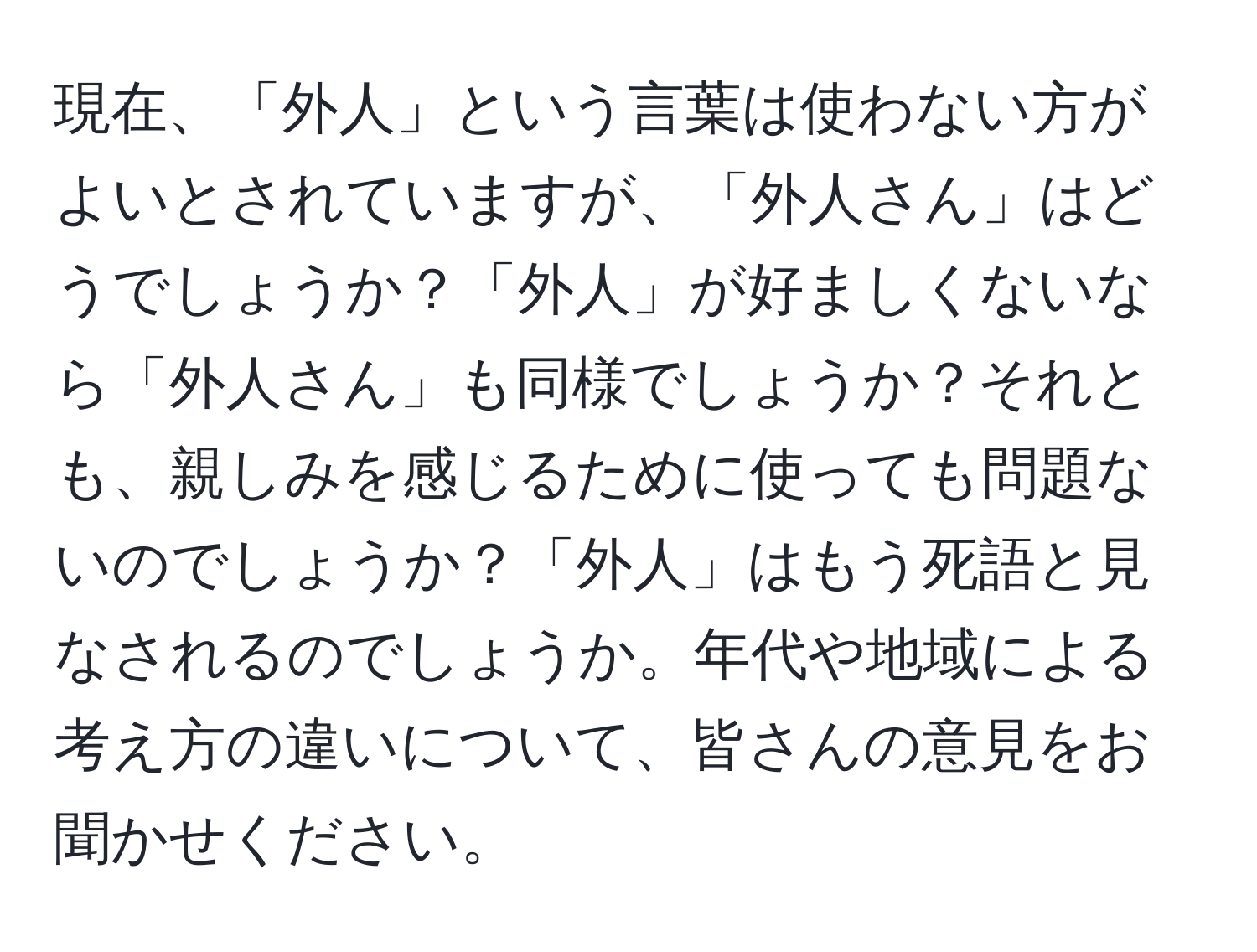 現在、「外人」という言葉は使わない方がよいとされていますが、「外人さん」はどうでしょうか？「外人」が好ましくないなら「外人さん」も同様でしょうか？それとも、親しみを感じるために使っても問題ないのでしょうか？「外人」はもう死語と見なされるのでしょうか。年代や地域による考え方の違いについて、皆さんの意見をお聞かせください。