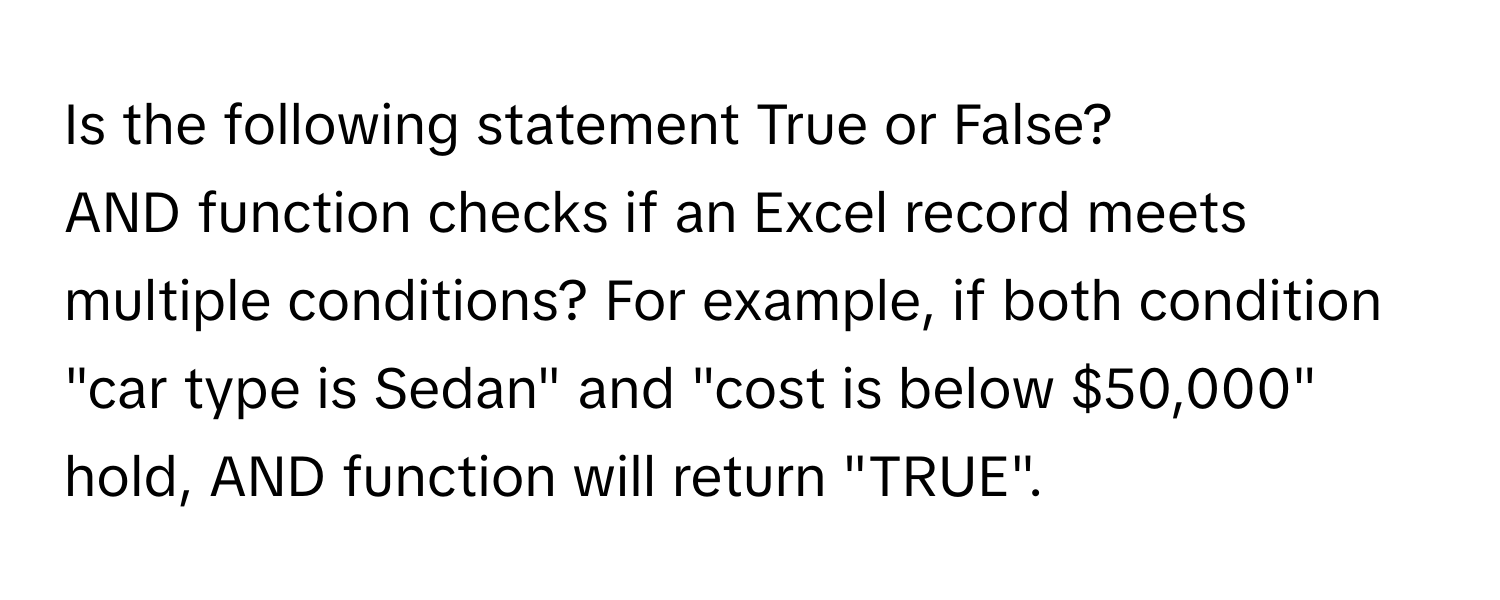 Is the following statement True or False? 
AND function checks if an Excel record meets multiple conditions? For example, if both condition "car type is Sedan" and "cost is below $50,000" hold, AND function will return "TRUE".