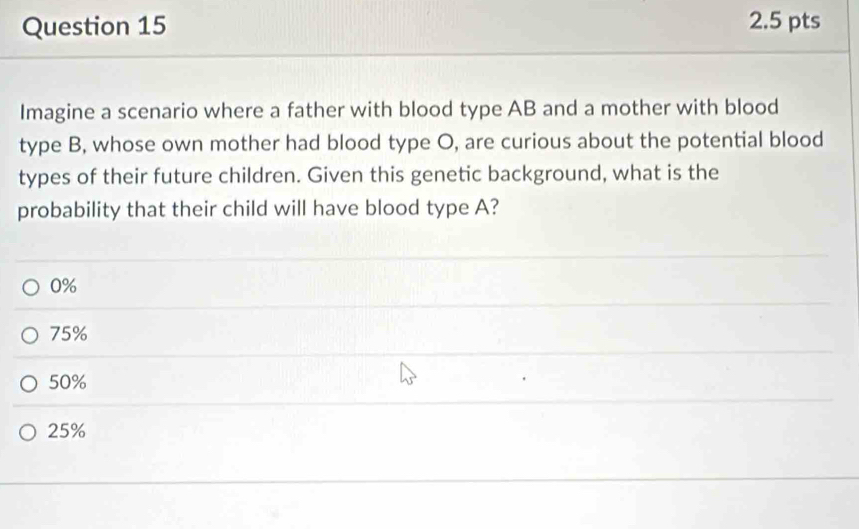 Imagine a scenario where a father with blood type AB and a mother with blood
type B, whose own mother had blood type O, are curious about the potential blood
types of their future children. Given this genetic background, what is the
probability that their child will have blood type A?
0%
75%
50%
25%