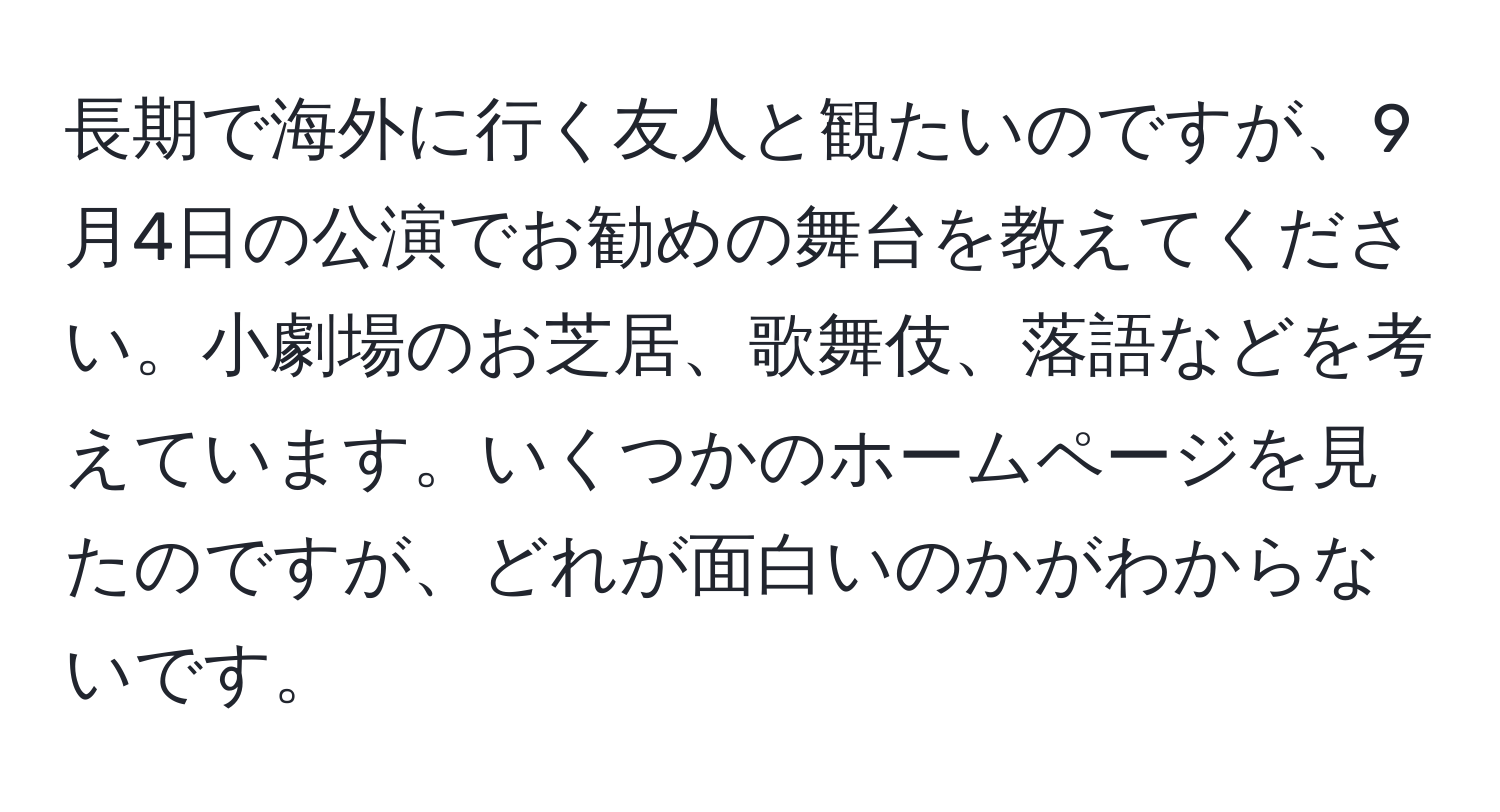 長期で海外に行く友人と観たいのですが、9月4日の公演でお勧めの舞台を教えてください。小劇場のお芝居、歌舞伎、落語などを考えています。いくつかのホームページを見たのですが、どれが面白いのかがわからないです。