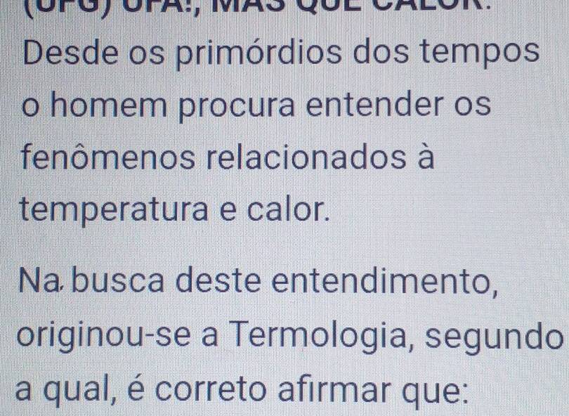 (CPG) CPA:, MAS CốL 
Desde os primórdios dos tempos 
o homem procura entender os 
fenômenos relacionados à 
temperatura e calor. 
Na busca deste entendimento, 
originou-se a Termologia, segundo 
a qual, é correto afirmar que: