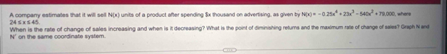 A company estimates that it will sell N(x) units of a product after spending $x thousand on advertising, as given by N(x)=-0.25x^4+23x^3-540x^2+79,000 , where
24≤ x≤ 45
When is the rate of change of salles increasing and when is it decreasing? What is the point of diminishing returns and the maximum rate of change of sales? Graph N and
N' on the same coordinate system.