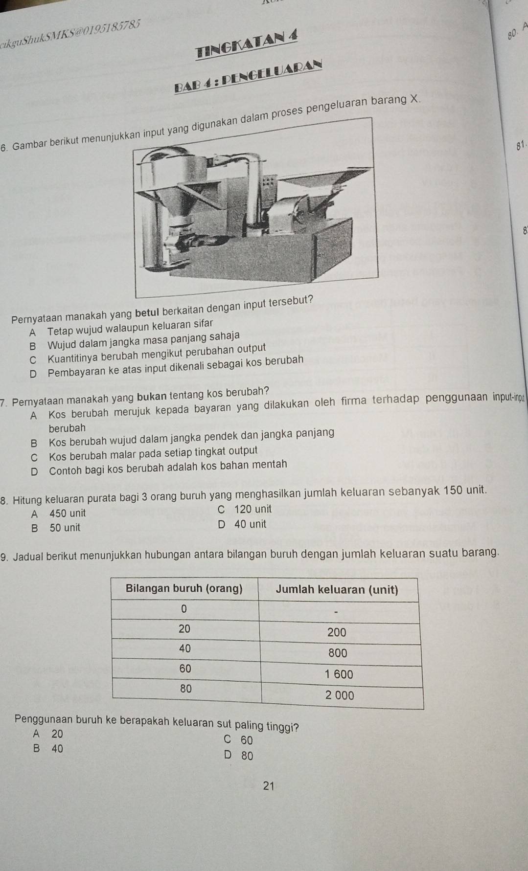 ik uk SMKS@0 1951 85785
TINGKATAN 4
80. A
BAB 4 : PENGELUARAN
6. Gambar berikut menunjroses pengeluaran barang X
81.
8
Pernyataan manakah yang betul berkaitan dengan input tersebut?
A Tetap wujud walaupun keluaran sifar
B Wujud dalam jangka masa panjang sahaja
C Kuantitinya berubah mengikut perubahan output
D Pembayaran ke atas input dikenali sebagai kos berubah
7. Pernyataan manakah yang bukan tentang kos berubah?
A Kos berubah merujuk kepada bayaran yang dilakukan oleh firma terhadap penggunaan input-inp
berubah
B Kos berubah wujud dalam jangka pendek dan jangka panjang
C Kos berubah malar pada setiap tingkat output
D Contoh bagi kos berubah adalah kos bahan mentah
8. Hitung keluaran purata bagi 3 orang buruh yang menghasilkan jumlah keluaran sebanyak 150 unit.
A 450 unit C 120 unit
B 50 unit D 40 unit
9. Jadual berikut menunjukkan hubungan antara bilangan buruh dengan jumlah keluaran suatu barang.
Penggunaan buruh ke berapakah keluaran sut paling tinggi?
A 20 C 60
B 40
80
21