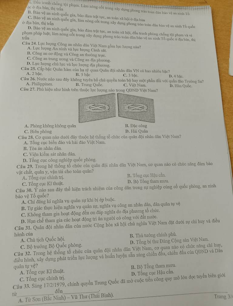 óc ở địa bản, thị trấn
Đầu tranh chống tội phạm. Làm nòng cốt trong xây dụng phong trào toàn đân báo vệ an ninh Tô
B. Bảo vệ an ninh quốc gia, báo đàm trật tực, an toàn xã hội ở địa bản
C. Bảo vệ an ninh quốc gia, làm nòng cốt trong xây dựng phong trào toàn dân bảo vệ an ninh Tổ quốc
ở địa bản, thị trấn
D. Bảo vệ an ninh quốc gia, bảo đảm trật tực, an toàn xã hội, đấu tranh phòng chống tội phạm và vi
phạm pháp luật; làm nòng cốt trong xây dựng phong trào toàn dân bảo vệ an nình Tổ quốc ở địa bản, thị
trấn
Câu 24. Lực lượng Công an nhân dân Việt Nam gồm lực lượng nào?
A. Lực lượng An ninh và lực lượng Cảnh sát.
B. Công an cơ động và Công an thường trực.
C. Công an trung ương và Công an địa phương
D. Lực lượng chủ lực và lực lượng địa phương.
Câu 25. Cấp bậc Quân hàm của hạ sỹ quan Quân đội nhân đân VN có bao nhiêu bậc?
A. 2 bậc. B. 5 bậc C. 3 bãc, D. 4 bậc.
Câu 26. Nước nào sau đây không tuyên bố chủ quyền toàn bộ hay một phần đổi với quần đảo Trường Sa?
A. Philippines. B. Trung Quốc. C. Việt Nam. D. Hàn Quốc.
Câu 27. Phù hiệu như hình trên thuộc lực lượng nào trong QDND Việt Nam?
A. Phòng không không quân B. Đặc công
C. Biên phòng D. Hải Quân
Câu 28. Cơ quan nào dưới đây thuộc hệ thống tổ chức của quân đội nhân dân Việt Nam?
A. Tổng cục biển đảo và hải đảo Việt Nam.
B. Tòa án nhân dân.
C. Viện kiểm sát nhân dân.
D. Tổng cục công nghiệp quốc phòng.
Câu 29. Trong hệ thống tổ chức của quân đội nhân dân Việt Nam, cơ quan nào có chức năng đảm bảo
vật chất, quân y, vận tải cho toàn quân?
A. Tổng cục chính trị. B. Tổng cục Hậu cần.
C. Tổng cục Kĩ thuật. D. Bộ Tổng tham mưu.
Câu 30. Ý nào sau đây thể hiện trách nhiệm của công dân trong sự nghiệp củng cổ quốc phòng, an ninh
bảo vệ Tổ quốc?
A. Chỉ đăng kí nghĩa vụ quân sự khi bị ép buộc.
B. Tự giác thực hiện nghĩa vụ quân sự, nghĩa vụ công an nhân dân, dân quân tự vệ
C. Không tham gia hoạt động đền ơn đáp nghĩa do địa phương tổ chức.
D. Hạn chế tham gia các hoạt động tri ân người có công với đất nước.
Câu 31. Quân đội nhân dân của nước Cộng hòa xã hội chủ nghĩa Việt Nam đặt đưới sự chỉ huy và điều
hành của
A. Chủ tịch Quốc hội. B. Thủ tướng chính phủ.
C. Bộ trưởng Bộ Quốc phòng.  D. Tổng bí thư Đảng Cộng sản Việt Nam.
Câu 32. Trong hệ thống tổ chức của quân đội nhân dân Việt Nam, cơ quan nào có chức năng chỉ huy,
điều hành, xây dựng phát triển lực lượng và huấn luyện sẵn sàng chiến đấu, chiến đấu của QĐND và Dân
quân tự vệ ? B. Bộ Tổng tham mưu.
A. Tổng cục Kĩ thuật.
D. Tổng cục Hậu cần.
Câu 33. Sáng 17/2/1979, chính quyền Trung Quốc đã mở cuộc tiến công quy mô lớn đọc tuyển biên giới C. Tổng cục chính trị.
đến_
.
từ_
A. Từ Sơn (Bắc Ninh) - Vũ Thư (Thái Bình). Trang 3/