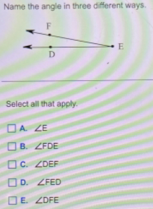 Name the angle in three different ways.
Select all that apply.
A. ∠ E
B. ∠ FDE
C. ∠ DEF
D. ∠ FED
E. ∠ DFE