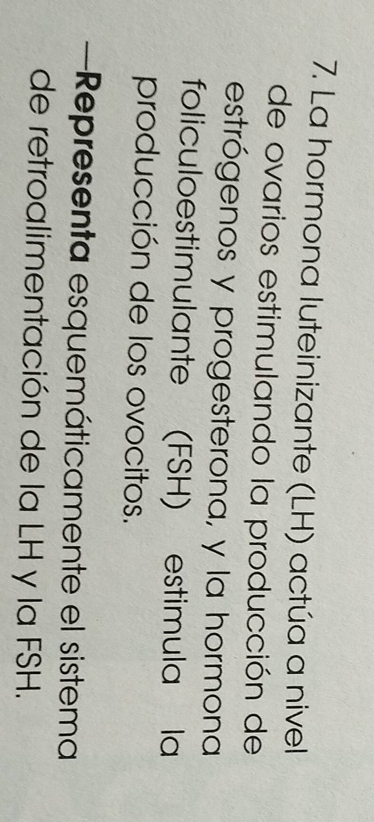 La hormona luteinizante (LH) actúa a nivel 
de ovarios estimulando la producción de 
estrógenos y progesterona, y la hormona 
foliculoestimulante (FSH) estimula la 
producción de los ovocitos. 
Representa esquemáticamente el sistema 
de retroalimentación de la LH y la FSH.