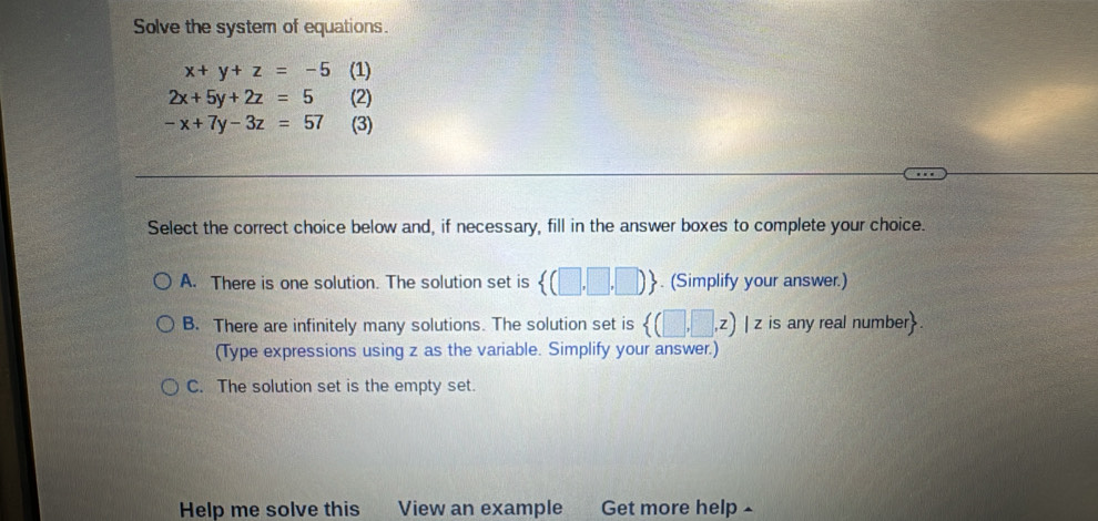 Solve the system of equations.
x+y+z=-5 (1)
2x+5y+2z=5 (2)
-x+7y-3z=57 (3)
Select the correct choice below and, if necessary, fill in the answer boxes to complete your choice.
A. There is one solution. The solution set is  (□ ,□ ,□ ). (Simplify your answer.)
B. There are infinitely many solutions. The solution set is  (□ ,□ ,z) | z is any real number.
(Type expressions using z as the variable. Simplify your answer.)
C. The solution set is the empty set.
Help me solve this View an example Get more help £