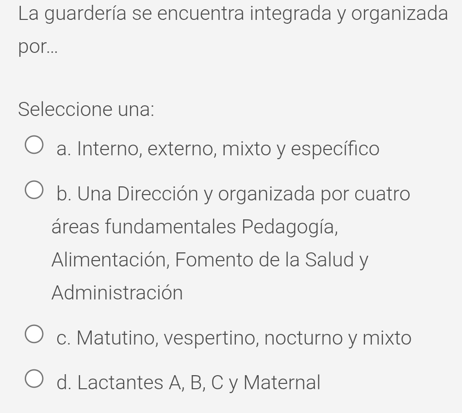 La guardería se encuentra integrada y organizada
por...
Seleccione una:
a. Interno, externo, mixto y específico
b. Una Dirección y organizada por cuatro
áreas fundamentales Pedagogía,
Alimentación, Fomento de la Salud y
Administración
c. Matutino, vespertino, nocturno y mixto
d. Lactantes A, B, C y Maternal