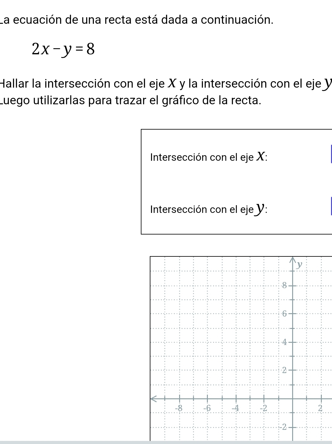 La ecuación de una recta está dada a continuación.
2x-y=8
Hallar la intersección con el eje X y la intersección con el eje y
Luego utilizarlas para trazar el gráfico de la recta. 
Intersección con el eje X : 
Intersección con el eje y :