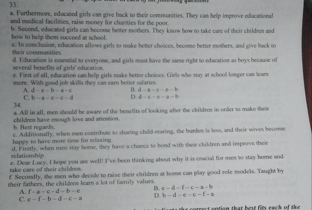 questons
a. Furthermore, educated girls can give back to their communities. They can help improve educational
and medical facilities, raise money for charities for the poor.
b. Second, educated girls can become better mothers. They know how to take care of their children and
how to help them succeed at school.
c. In conclusion, education allows girls to make better choices, become better mothers, and give back to
their communities.
d. Education is essential to everyone, and girls must have the same right to education as boys because of
several benefits of girls' education.
e. First of all, education can help girls make better choices. Girls who stay at school longer can learn
more. With good job skills they can earn better salaries.
A. d-e-b-a-c B. d-a-c-e-b
C. b-a-e-c-d D. d-c-e-a-b
34.
a. All in all, men should be aware of the benefits of looking after the children in order to make their
children have enough love and attention.
b. Best regards,
c. Additionally, when men contribute to sharing child-rearing, the burden is less, and their wives become
happy to have more time for relaxing.
d. Firstly, when men stay home, they have a chance to bond with their children and improve their
relationship.
e. Dear Lucy, I hope you are well! I've been thinking about why it is crucial for men to stay home and
take care of their children.
f. Secondly, the men who decide to raise their children at home can play good role models. Taught by
their fathers, the children learn a lot of family values.
A. f-a-c-d-b-e
B. e-d-f-c-a-b
D. b-d-e-c-f-a
C. e-f-b-d-c-a
the correct option that best fits each of the