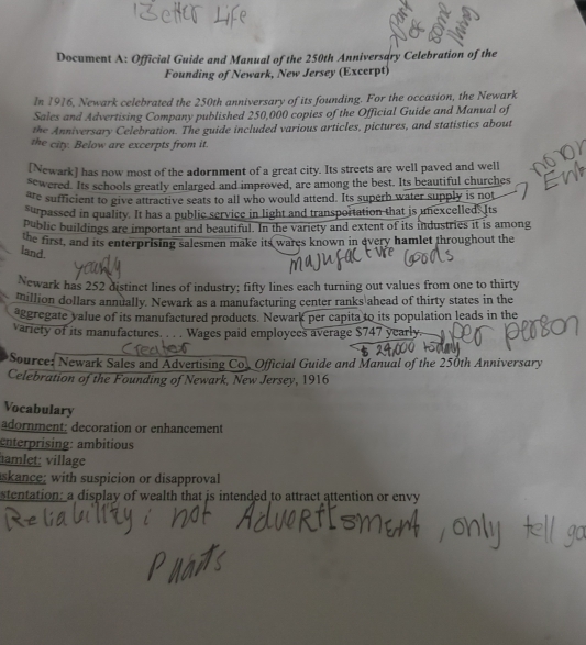 Document A: Official Guide and Manual of the 250th Anniversary Celebration of the 
Founding of Newark, New Jersey (Excerpt) 
In 1916, Newark celebrated the 250th anniversary of its founding. For the occasion, the Newark 
Sales and Advertising Company published 250,000 copies of the Official Guide and Manual of 
the Anniversary Celebration. The guide included various articles, pictures, and statistics about 
the city. Below are excerpts from it. 
[Newark] has now most of the adornment of a great city. Its streets are well paved and well 
sewered. Its schools greatly enlarged and improved, are among the best. Its beautiful churches 
are sufficient to give attractive seats to all who would attend. Its superb water supply is not 
surpassed in quality. It has a public service in light and transportation that is unexcelled. Its 
Public buildings are important and beautiful. In the variety and extent of its industries it is among 
the first, and its enterprising salesmen make its wares known in every hamlet throughout the 
land. 
Newark has 252 distinct lines of industry; fifty lines each turning out values from one to thirty 
million dollars annually. Newark as a manufacturing center ranks ahead of thirty states in the 
aggregate value of its manufactured products. Newark per capita to its population leads in the 
variety of its manufactures. . . . Wages paid employees average $747 yearly. 
*Source: Newark Sales and Advertising Co. Official Guide and Manual of the 250th Anniversary 
Celebration of the Founding of Newark, New Jersey, 1916 
Vocabulary 
adornment; decoration or enhancement 
enterprising: ambitious 
hamlet: village 
askance; with suspicion or disapproval 
stentation: a display of wealth that is intended to attract attention or envy