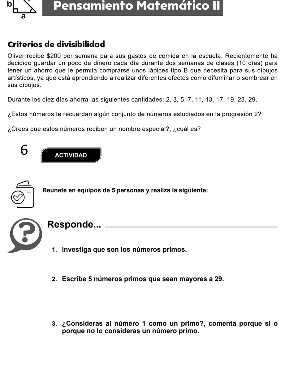 Pensamiento Matemático II 
Criterios de divisibilidad 
Oliver recibe $200 por semana para sus gastos de comida en la escuela. Recientemente ha 
decidido guardar un poco de dinero cada día durante dos semanas de clases (10 días) para 
tener un ahorro que le permita comprarse unos lápices tipo B que necesita para sus dibujos 
artísticos, ya que está aprendiendo a realizar diferentes efectos como difuminar o sombrear en 
sus dibujos. 
Durante los diez días ahorra las siguientes cantidades: 2, 3, 5, 7, 11, 13, 17, 19, 23, 29. 
¿Estos números te recuerdan algún conjunto de números estudiados en la progresión 2? 
¿Crees que estos números reciben un nombre especial?, ¿cuál es? 
6 ACTIVIDAD 
Reúnete en equipos de 5 personas y realiza la siguiente: 
? Responde..._ 
1. Investiga que son los números primos. 
2. Escribe 5 números primos que sean mayores a 29. 
3. ¿Consideras al número 1 como un primo?, comenta porque sí o 
porque no lo consideras un número primo.