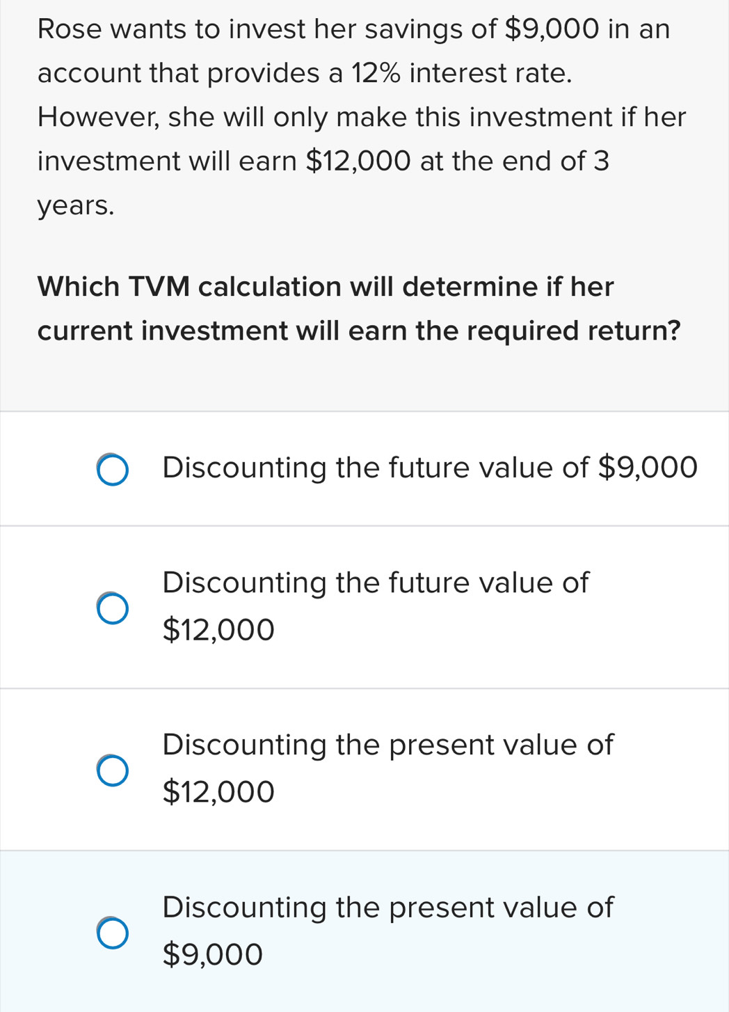 Rose wants to invest her savings of $9,000 in an
account that provides a 12% interest rate.
However, she will only make this investment if her
investment will earn $12,000 at the end of 3
years.
Which TVM calculation will determine if her
current investment will earn the required return?
Discounting the future value of $9,000
Discounting the future value of
$12,000
Discounting the present value of
$12,000
Discounting the present value of
$9,000