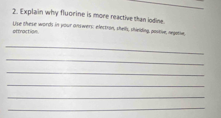 Explain why fluorine is more reactive than iodine. 
Use these words in your answers: electron, shells, shielding, positive, negative, 
attraction. 
_ 
_ 
_ 
_ 
_ 
_