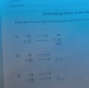 Teacher : 
Estimating Sums to the N 
Estimate the sum by rounding each addend to the 
1) beginarrayr 82 +17 hline endarray frac beginarrayr 80 +20endarray 100
2) beginarrayr 81 +63 hline endarray + 
3) beginarrayr 24 +15 hline endarray +