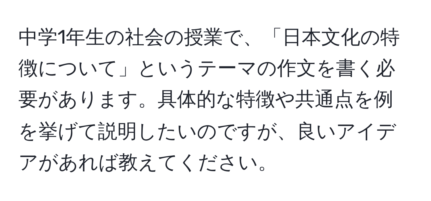 中学1年生の社会の授業で、「日本文化の特徴について」というテーマの作文を書く必要があります。具体的な特徴や共通点を例を挙げて説明したいのですが、良いアイデアがあれば教えてください。